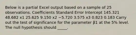 Below is a partial Excel output based on a sample of 25 observations. Coefficients Standard Error Intercept 145.321 48.682 x1 25.625 9.150 x2 −5.720 3.575 x3 0.823 0.183 Carry out the test of significance for the parameter β1 at the 5% level. The null hypothesis should _____.