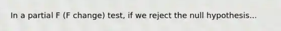 In a partial F (F change) test, if we reject the null hypothesis...
