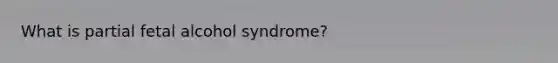 What is partial fetal alcohol syndrome?