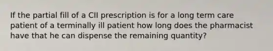 If the partial fill of a CII prescription is for a long term care patient of a terminally ill patient how long does the pharmacist have that he can dispense the remaining quantity?