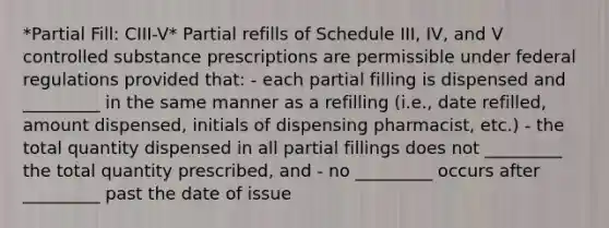 *Partial Fill: CIII-V* Partial refills of Schedule III, IV, and V controlled substance prescriptions are permissible under federal regulations provided that: - each partial filling is dispensed and _________ in the same manner as a refilling (i.e., date refilled, amount dispensed, initials of dispensing pharmacist, etc.) - the total quantity dispensed in all partial fillings does not _________ the total quantity prescribed, and - no _________ occurs after _________ past the date of issue