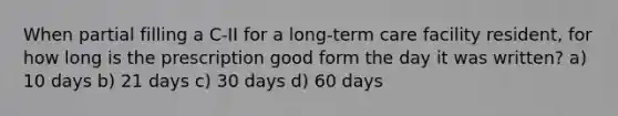 When partial filling a C-II for a long-term care facility resident, for how long is the prescription good form the day it was written? a) 10 days b) 21 days c) 30 days d) 60 days