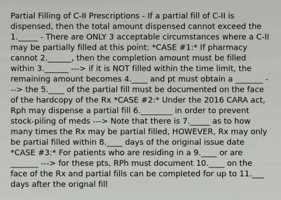 Partial Filling of C-II Prescriptions - If a partial fill of C-II is dispensed, then the total amount dispensed cannot exceed the 1._____ - There are ONLY 3 acceptable circumstances where a C-II may be partially filled at this point: *CASE #1:* If pharmacy cannot 2.______, then the completion amount must be filled within 3.______ ---> if it is NOT filled within the time limit, the remaining amount becomes 4.____ and pt must obtain a _______ ---> the 5.____ of the partial fill must be documented on the face of the hardcopy of the Rx *CASE #2:* Under the 2016 CARA act, Rph may dispense a partial fill 6.________ in order to prevent stock-piling of meds ---> Note that there is 7._____ as to how many times the Rx may be partial filled, HOWEVER, Rx may only be partial filled within 8.____ days of the original issue date *CASE #3:* For patients who are residing in a 9.____ or are _______ ---> for these pts, RPh must document 10.____ on the face of the Rx and partial fills can be completed for up to 11.___ days after the orignal fill