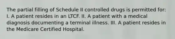 The partial filling of Schedule II controlled drugs is permitted for: I. A patient resides in an LTCF. II. A patient with a medical diagnosis documenting a terminal illness. III. A patient resides in the Medicare Certified Hospital.