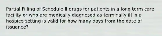 Partial Filling of Schedule II drugs for patients in a long term care facility or who are medically diagnosed as terminally ill in a hospice setting is valid for how many days from the date of issuance?