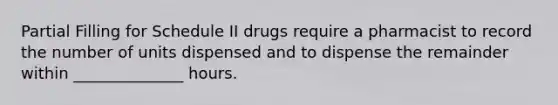 Partial Filling for Schedule II drugs require a pharmacist to record the number of units dispensed and to dispense the remainder within ______________ hours.