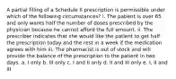 A partial filling of a Schedule II prescription is permissible under which of the following circumstances? i. The patient is over 65 and only wants half the number of doses prescribed by the physician because he cannot afford the full amount. ii. The prescriber indicates that she would like the patient to get half the prescription today and the rest in a week if the medication agrees with him iii. The pharmacist is out of stock and will provide the balance of the prescription to the patient in two days. a. I only b. III only c. I and II only d. II and III only e. I, II and III