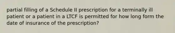 partial filling of a Schedule II prescription for a terminally ill patient or a patient in a LTCF is permitted for how long form the date of insurance of the prescription?