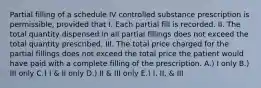 Partial filling of a schedule IV controlled substance prescription is permissible, provided that I. Each partial fill is recorded. II. The total quantity dispensed in all partial fillings does not exceed the total quantity prescribed. III. The total price charged for the partial fillings does not exceed the total price the patient would have paid with a complete filling of the prescription. A.) I only B.) III only C.) I & II only D.) II & III only E.) I, II, & III