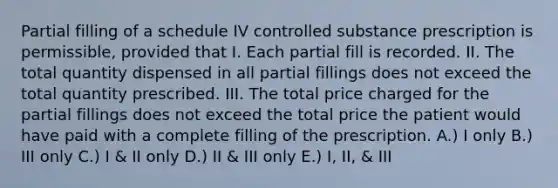 Partial filling of a schedule IV controlled substance prescription is permissible, provided that I. Each partial fill is recorded. II. The total quantity dispensed in all partial fillings does not exceed the total quantity prescribed. III. The total price charged for the partial fillings does not exceed the total price the patient would have paid with a complete filling of the prescription. A.) I only B.) III only C.) I & II only D.) II & III only E.) I, II, & III