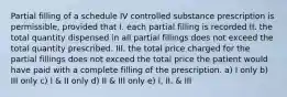 Partial filling of a schedule IV controlled substance prescription is permissible, provided that I. each partial filling is recorded II. the total quantity dispensed in all partial fillings does not exceed the total quantity prescribed. III. the total price charged for the partial fillings does not exceed the total price the patient would have paid with a complete filling of the prescription. a) I only b) III only c) I & II only d) II & III only e) I, II, & III