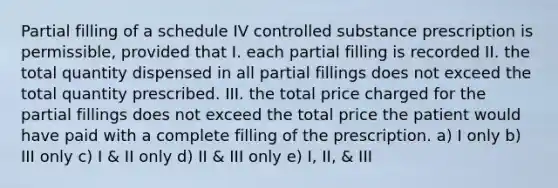 Partial filling of a schedule IV controlled substance prescription is permissible, provided that I. each partial filling is recorded II. the total quantity dispensed in all partial fillings does not exceed the total quantity prescribed. III. the total price charged for the partial fillings does not exceed the total price the patient would have paid with a complete filling of the prescription. a) I only b) III only c) I & II only d) II & III only e) I, II, & III