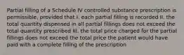 Partial filling of a Schedule IV controlled substance prescription is permissible, provided that I. each partial filling is recorded II. the total quantity dispensed in all partial fillings does not exceed the total quantity prescribed III. the total price charged for the partial fillings does not exceed the total price the patient would have paid with a complete filling of the prescription