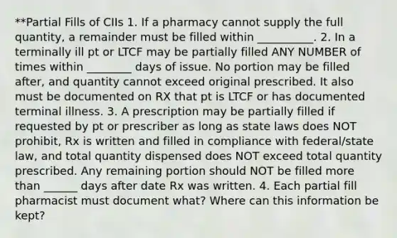 **Partial Fills of CIIs 1. If a pharmacy cannot supply the full quantity, a remainder must be filled within __________. 2. In a terminally ill pt or LTCF may be partially filled ANY NUMBER of times within ________ days of issue. No portion may be filled after, and quantity cannot exceed original prescribed. It also must be documented on RX that pt is LTCF or has documented terminal illness. 3. A prescription may be partially filled if requested by pt or prescriber as long as state laws does NOT prohibit, Rx is written and filled in compliance with federal/state law, and total quantity dispensed does NOT exceed total quantity prescribed. Any remaining portion should NOT be filled more than ______ days after date Rx was written. 4. Each partial fill pharmacist must document what? Where can this information be kept?