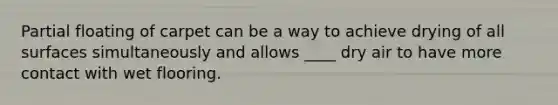 Partial floating of carpet can be a way to achieve drying of all surfaces simultaneously and allows ____ dry air to have more contact with wet flooring.