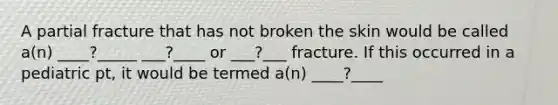 A partial fracture that has not broken the skin would be called a(n) ____?_____ ___?____ or ___?___ fracture. If this occurred in a pediatric pt, it would be termed a(n) ____?____