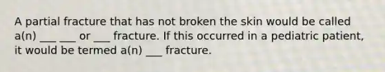 A partial fracture that has not broken the skin would be called a(n) ___ ___ or ___ fracture. If this occurred in a pediatric patient, it would be termed a(n) ___ fracture.