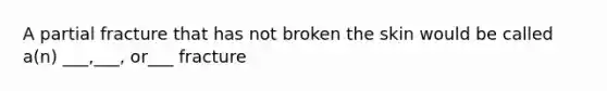 A partial fracture that has not broken the skin would be called a(n) ___,___, or___ fracture