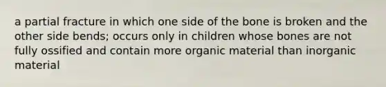 a partial fracture in which one side of the bone is broken and the other side bends; occurs only in children whose bones are not fully ossified and contain more organic material than inorganic material