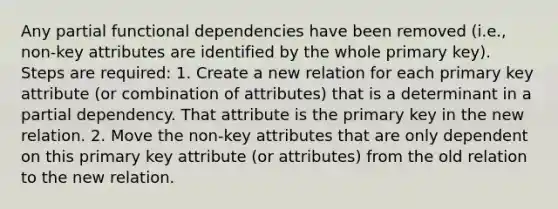 Any partial functional dependencies have been removed (i.e., non-key attributes are identified by the whole primary key). Steps are required: 1. Create a new relation for each primary key attribute (or combination of attributes) that is a determinant in a partial dependency. That attribute is the primary key in the new relation. 2. Move the non-key attributes that are only dependent on this primary key attribute (or attributes) from the old relation to the new relation.