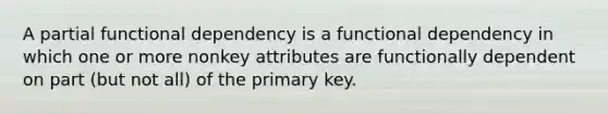 A partial functional dependency is a functional dependency in which one or more nonkey attributes are functionally dependent on part (but not all) of the primary key.