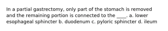 In a partial gastrectomy, only part of the stomach is removed and the remaining portion is connected to the ____. a. lower esophageal sphincter b. duodenum c. pyloric sphincter d. ileum