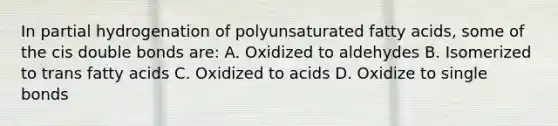 In partial hydrogenation of polyunsaturated fatty acids, some of the cis double bonds are: A. Oxidized to aldehydes B. Isomerized to trans fatty acids C. Oxidized to acids D. Oxidize to single bonds