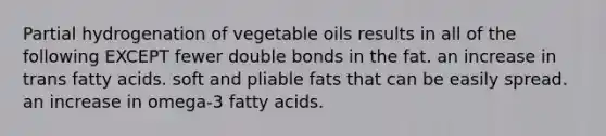 Partial hydrogenation of vegetable oils results in all of the following EXCEPT fewer double bonds in the fat. an increase in trans fatty acids. soft and pliable fats that can be easily spread. an increase in omega-3 fatty acids.