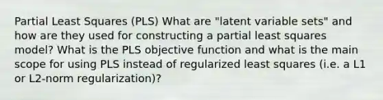 Partial Least Squares (PLS) What are "latent variable sets" and how are they used for constructing a partial least squares model? What is the PLS objective function and what is the main scope for using PLS instead of regularized least squares (i.e. a L1 or L2-norm regularization)?