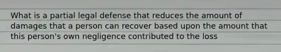 What is a partial legal defense that reduces the amount of damages that a person can recover based upon the amount that this person's own negligence contributed to the loss