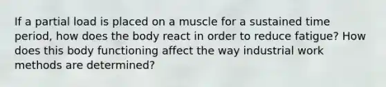 If a partial load is placed on a muscle for a sustained time period, how does the body react in order to reduce fatigue? How does this body functioning affect the way industrial work methods are determined?