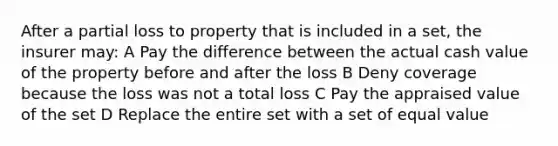 After a partial loss to property that is included in a set, the insurer may: A Pay the difference between the actual cash value of the property before and after the loss B Deny coverage because the loss was not a total loss C Pay the appraised value of the set D Replace the entire set with a set of equal value