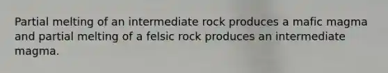 Partial melting of an intermediate rock produces a mafic magma and partial melting of a felsic rock produces an intermediate magma.