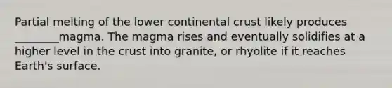 Partial melting of the lower continental crust likely produces ________magma. The magma rises and eventually solidifies at a higher level in the crust into granite, or rhyolite if it reaches Earth's surface.