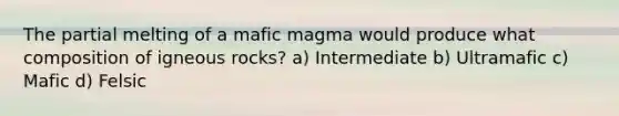 The partial melting of a mafic magma would produce what composition of igneous rocks? a) Intermediate b) Ultramafic c) Mafic d) Felsic