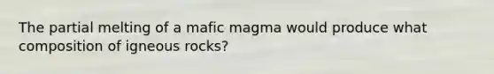 The partial melting of a mafic magma would produce what composition of igneous rocks?