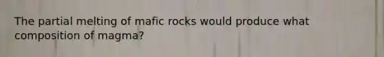 The partial melting of mafic rocks would produce what composition of magma?