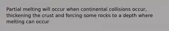 Partial melting will occur when continental collisions occur, thickening the crust and forcing some rocks to a depth where melting can occur