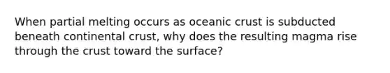 When partial melting occurs as oceanic crust is subducted beneath continental crust, why does the resulting magma rise through the crust toward the surface?