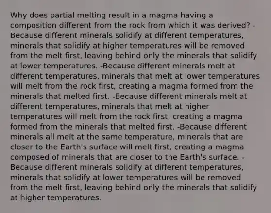 Why does partial melting result in a magma having a composition different from the rock from which it was derived? -Because different minerals solidify at different temperatures, minerals that solidify at higher temperatures will be removed from the melt first, leaving behind only the minerals that solidify at lower temperatures. -Because different minerals melt at different temperatures, minerals that melt at lower temperatures will melt from the rock first, creating a magma formed from the minerals that melted first. -Because different minerals melt at different temperatures, minerals that melt at higher temperatures will melt from the rock first, creating a magma formed from the minerals that melted first. -Because different minerals all melt at the same temperature, minerals that are closer to the Earth's surface will melt first, creating a magma composed of minerals that are closer to the Earth's surface. -Because different minerals solidify at different temperatures, minerals that solidify at lower temperatures will be removed from the melt first, leaving behind only the minerals that solidify at higher temperatures.