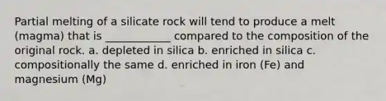 Partial melting of a silicate rock will tend to produce a melt (magma) that is ____________ compared to the composition of the original rock. a. depleted in silica b. enriched in silica c. compositionally the same d. enriched in iron (Fe) and magnesium (Mg)