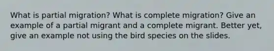 What is partial migration? What is complete migration? Give an example of a partial migrant and a complete migrant. Better yet, give an example not using the bird species on the slides.