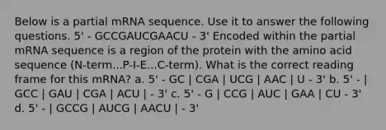 Below is a partial mRNA sequence. Use it to answer the following questions. 5' - GCCGAUCGAACU - 3' Encoded within the partial mRNA sequence is a region of the protein with the amino acid sequence (N-term...P-I-E...C-term). What is the correct reading frame for this mRNA? a. 5' - GC | CGA | UCG | AAC | U - 3' b. 5' - | GCC | GAU | CGA | ACU | - 3' c. 5' - G | CCG | AUC | GAA | CU - 3' d. 5' - | GCCG | AUCG | AACU | - 3'