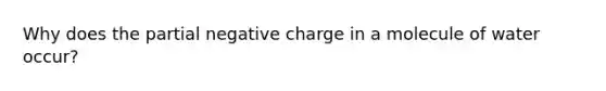 Why does the partial negative charge in a molecule of water occur?