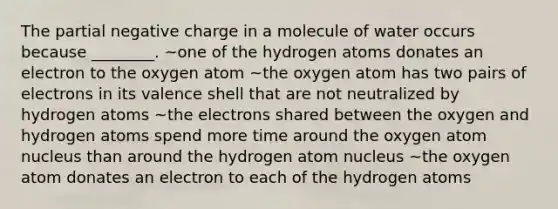 The partial negative charge in a molecule of water occurs because ________. ~one of the hydrogen atoms donates an electron to the oxygen atom ~the oxygen atom has two pairs of electrons in its valence shell that are not neutralized by hydrogen atoms ~the electrons shared between the oxygen and hydrogen atoms spend more time around the oxygen atom nucleus than around the hydrogen atom nucleus ~the oxygen atom donates an electron to each of the hydrogen atoms