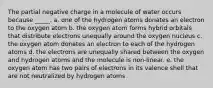 The partial negative charge in a molecule of water occurs because _____. a. one of the hydrogen atoms donates an electron to the oxygen atom b. the oxygen atom forms hybrid orbitals that distribute electrons unequally around the oxygen nucleus c. the oxygen atom donates an electron to each of the hydrogen atoms d. the electrons are unequally shared between the oxygen and hydrogen atoms and the molecule is non-linear. e. the oxygen atom has two pairs of electrons in its valence shell that are not neutralized by hydrogen atoms