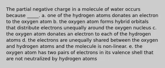 The partial negative charge in a molecule of water occurs because _____. a. one of the hydrogen atoms donates an electron to the oxygen atom b. the oxygen atom forms hybrid orbitals that distribute electrons unequally around the oxygen nucleus c. the oxygen atom donates an electron to each of the hydrogen atoms d. the electrons are unequally shared between the oxygen and hydrogen atoms and the molecule is non-linear. e. the oxygen atom has two pairs of electrons in its valence shell that are not neutralized by hydrogen atoms