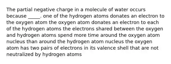 The partial negative charge in a molecule of water occurs because _____. one of the hydrogen atoms donates an electron to the oxygen atom the oxygen atom donates an electron to each of the hydrogen atoms the electrons shared between the oxygen and hydrogen atoms spend more time around the oxygen atom nucleus than around the hydrogen atom nucleus the oxygen atom has two pairs of electrons in its valence shell that are not neutralized by hydrogen atoms