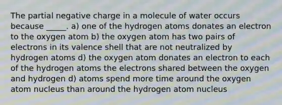 The partial negative charge in a molecule of water occurs because _____. a) one of the hydrogen atoms donates an electron to the oxygen atom b) the oxygen atom has two pairs of electrons in its valence shell that are not neutralized by hydrogen atoms d) the oxygen atom donates an electron to each of the hydrogen atoms the electrons shared between the oxygen and hydrogen d) atoms spend more time around the oxygen atom nucleus than around the hydrogen atom nucleus