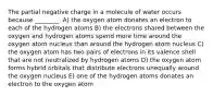 The partial negative charge in a molecule of water occurs because ________. A) the oxygen atom donates an electron to each of the hydrogen atoms B) the electrons shared between the oxygen and hydrogen atoms spend more time around the oxygen atom nucleus than around the hydrogen atom nucleus C) the oxygen atom has two pairs of electrons in its valence shell that are not neutralized by hydrogen atoms D) the oxygen atom forms hybrid orbitals that distribute electrons unequally around the oxygen nucleus E) one of the hydrogen atoms donates an electron to the oxygen atom